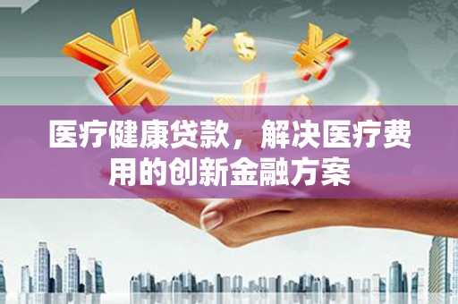 鼓山医疗健康贷款，解决医疗费用的创新金融方案