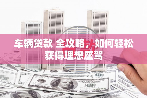 鼓山车辆贷款 全攻略，如何轻松获得理想座驾