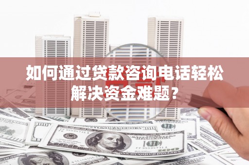 鼓山如何通过贷款咨询电话轻松解决资金难题？